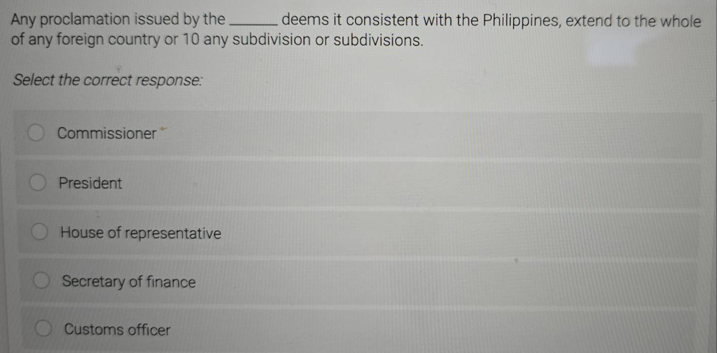 Any proclamation issued by the _deems it consistent with the Philippines, extend to the whole
of any foreign country or 10 any subdivision or subdivisions.
Select the correct response:
Commissioner 
President
House of representative
Secretary of finance
Customs officer