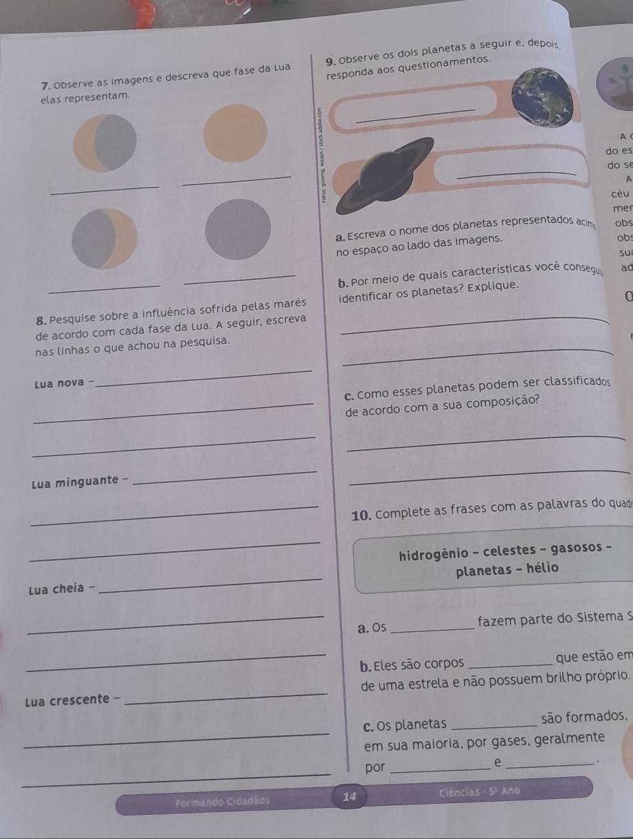 Observe as imagens e descreva que fase da Lua 9. Observe os dois planetas a seguir e, depois 
responda aos questionamentos. 
_ 
elas representam. 
s 
A C 
do es 
do se 
_ 
_ 
_ 
A 
céu 
mer 
a. Escreva o nome dos planetas representados acim obs 
no espaço ao lado das imagens. obs 
suī 
_b. Por meio de quais características você conseg ad 
8. Pesquise sobre a influência sofrida pelas marés identificar os planetas? Explique. 
de acordo com cada fase da Lua. A seguir, escreva 0 
nas linhas o que achou na pesquisa._ 
Lua nova - 
_ 
c. Como esses planetas podem ser classificados 
_de acordo com a sua composição? 
_ 
_ 
Lua minguante - 
__ 
_10. Complete as frases com as palavras do quad 
_ 
hidrogênio - celestes - gasosos - 
_ 
planetas - hélio 
Lua cheia - 
_a. Os _ fazem parte do Sistema S 
_b. Eles são corpos _que estão em 
Lua crescente - _de uma estrela e não possuem brilho próprio. 
_ 
c. Os planetas _são formados, 
em sua maioria, por gases, geralmente 
、 
_ 
por_ 
_e 
Formando Cidadãos 14 Ciências - 5ª Ano