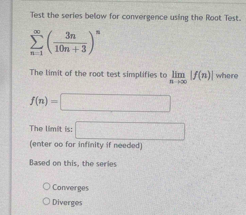 Test the series below for convergence using the Root Test.
sumlimits _(n=1)^(∈fty)( 3n/10n+3 )^n
The limit of the root test simplifies to limlimits _nto ∈fty |f(n)| where
f(n)=□
The limit is: □ 
(enter oo for infinity if needed)
Based on this, the series
Converges
Diverges