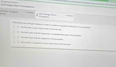 GI HONORS WOLOOY
d569c6924660a4e2b06f4ef6f747/defails/assignments/e53116937a02436
4.2 Energy Flow in Ecosystems
tractivity: Ecological in Progress Ecosystems
2
amids Quiz: Energy Flow in In Progress
What should an ecologist measure in order to construct a pyramid of biomass for an ecosystem?
A. the biomass in each trophic level of the food web
B. the total mass of all the organisms in a representative area of the ecosystem
C. the total mass of all the organisms in the ecosystem
D. the number of organisms in each trophic level of the food web