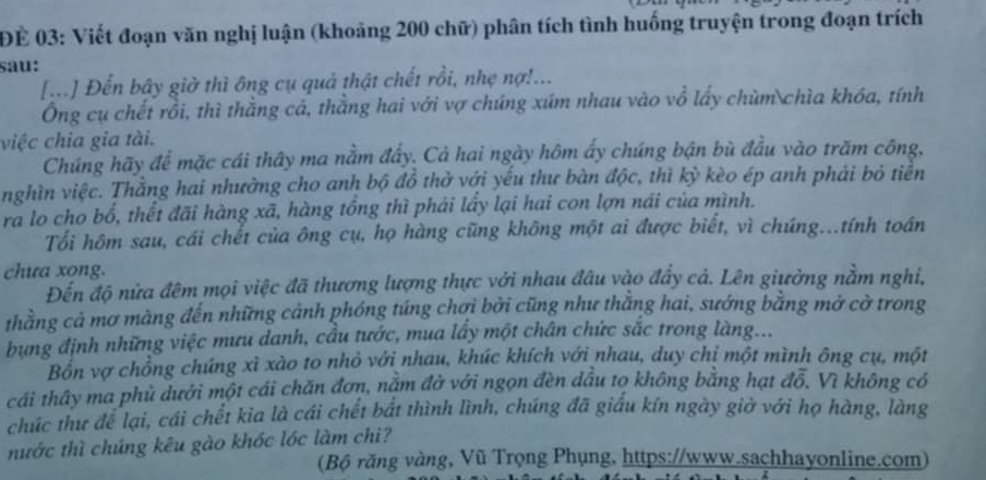 ĐE 03: Viết đoạn văn nghị luận (khoảng 200 chữ) phân tích tình huống truyện trong đoạn trích
sau:
[..] Đến bây giờ thì ông cụ quả thật chết rồi, nhẹ nợ!...
Ông cụ chết rồi, thì thằng cả, thằng hai với vợ chúng xúm nhau vào vổ lấy chùm chìa khóa, tính
việc chia gia tài.
Chúng hãy để mặc cái thây ma nằm đẩy. Cả hai ngày hôm ấy chúng bận bù đầu vào trăm công,
nghìn việc. Thằng hai nhưởng cho anh bộ đồ thờ với yếu thư bàn độc, thì kỳ kèo ép anh phải bỏ tiền
ra lo cho bố, thết đãi hàng xã, hàng tổng thì phải lấy lại hai con lợn nái của mình.
Tối hôm sau, cái chết của ông cụ, họ hàng cũng không một ai được biết, vì chúng...tính toán
chưa xong.
Đến độ nửa đêm mọi việc đã thương lượng thực với nhau đầu vào đẩy cá. Lên giưởng nằm nghị,
thằng cả mơ màng đến những cảnh phóng túng chơi bởi cũng như thằng hai, sướng bằng mở cờ trong
bụng định những việc mưu danh, cầu tước, mua lấy một chân chức sắc trong làng...
Bồn vợ chồng chúng xì xào to nhỏ với nhau, khúc khích với nhau, duy chị một mình ông cụ, một
cái thây ma phủ dưới một cái chăn đơn, nằm đờ với ngọn đèn dầu tọ không bằng hạt đỗ. Vì không có
chúc thư để lại, cái chết kia là cái chết bắt thình lình, chúng đã giấu kín ngày giờ với họ hàng, làng
nước thì chúng kêu gào khóc lóc làm chì?
(Bộ răng vàng, Vũ Trọng Phụng, https://www.sachhayonline.com)