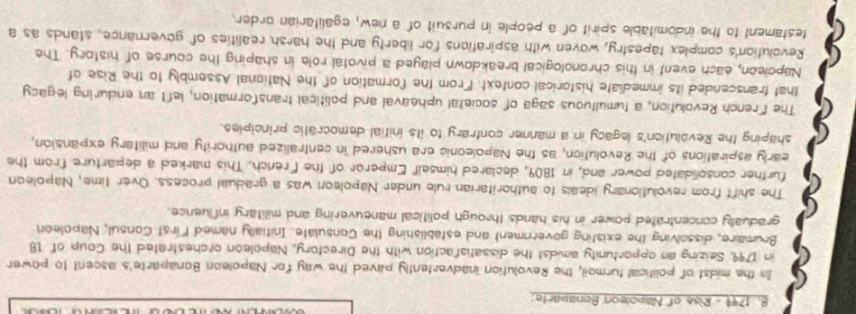 1799 - Rise of Napoleon Bonauarte: 
In the midst of political turmoil, the Revolution inadvertently paved the way for Napoleon Bonaparte's ascent to power 
in 1799. Seizing an opportunity amidst the dissatisfaction with the Directory, Napoleon orchestrated the Coup of 18
Brumaire, dissolving the existing government and establishing the Consulate. Initially named First Consul, Napoleon 
gradually concentrated power in his hands through political maneuvering and military influence. 
The shift from revolutionary ideals to authoritarian rule under Napoleon was a gradual process. Over time, Napoleon 
further consolidated power and, in 1809, declared himself Emperor of the French. This marked a departure from the 
early aspirations of the Revolution, as the Napoleonic era ushered in centralized authority and military expansion, 
shaping the Revolution's legacy in a manner contrary to its initial democratic principles. 
The French Revolution, a tumultuous saga of societal upheaval and political transformation, left an enduring legacy 
that transcended its immediate historical context. From the formation of the National Assembly to the Rise of 
Napcieon, each event in this chronological breakdown played a pivotal role in shaping the course of history. The 
Revolution's complex tapestry, woven with aspirations for liberty and the harsh realities of governance, stands as a 
testament to the indomitable spirit of a people in pursuit of a new, egalitarian order.