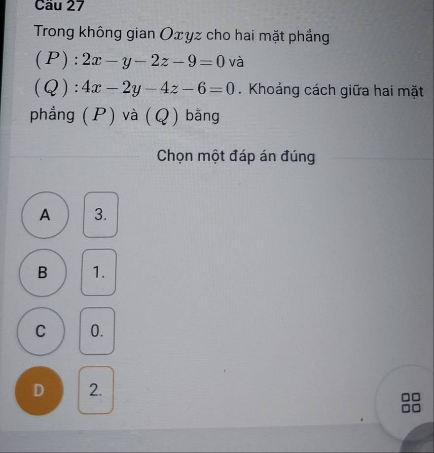 Trong không gian Oxyz cho hai mặt phẳng
( F ):2x-y-2z-9=0 và
Q):4x-2y-4z-6=0. Khoảng cách giữa hai mặt
phẳng (P) và (Q) bằng
Chọn một đáp án đúng
A 3.
B 1.
C 0.
D 2.