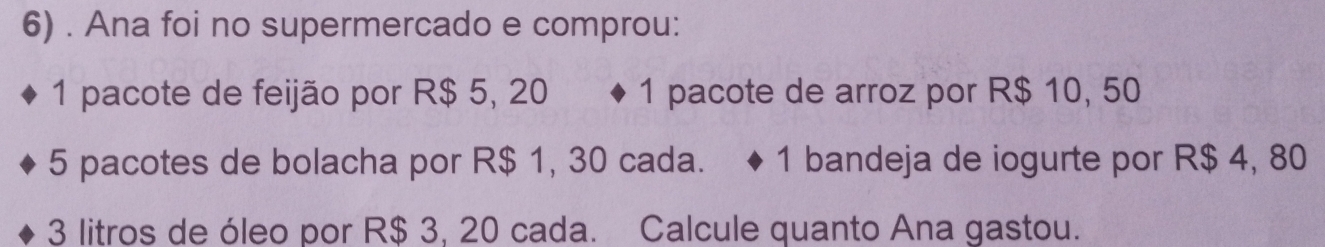 Ana foi no supermercado e comprou:
1 pacote de feijão por R$ 5, 20 1 pacote de arroz por R$ 10, 50
5 pacotes de bolacha por R$ 1, 30 cada. 1 bandeja de iogurte por R$ 4, 80
3 litros de óleo por R$ 3, 20 cada. Calcule quanto Ana gastou.