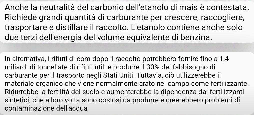 Anche la neutralità del carbonio dell'etanolo di mais è contestata. 
Richiede grandi quantità di carburante per crescere, raccogliere, 
trasportare e distillare il raccolto. L'etanolo contiene anche solo 
due terzi dell'energia del volume equivalente di benzina. 
In alternativa, i rifiuti di com dopo il raccolto potrebbero fornire fino a 1,4
miliardi di tonnellate di rifiuti utili e produrre il 30% del fabbisogno di 
carburante per il trasporto negli Stati Uniti. Tuttavia, ciò utilizzerebbe il 
materiale organico che viene normalmente arato nel campo come fertilizzante. 
Ridurrebbe la fertilità del suolo e aumenterebbe la dipendenza dai fertilizzanti 
sintetici, che a loro volta sono costosi da produrre e creerebbero problemi di 
contaminazione dell'acqua