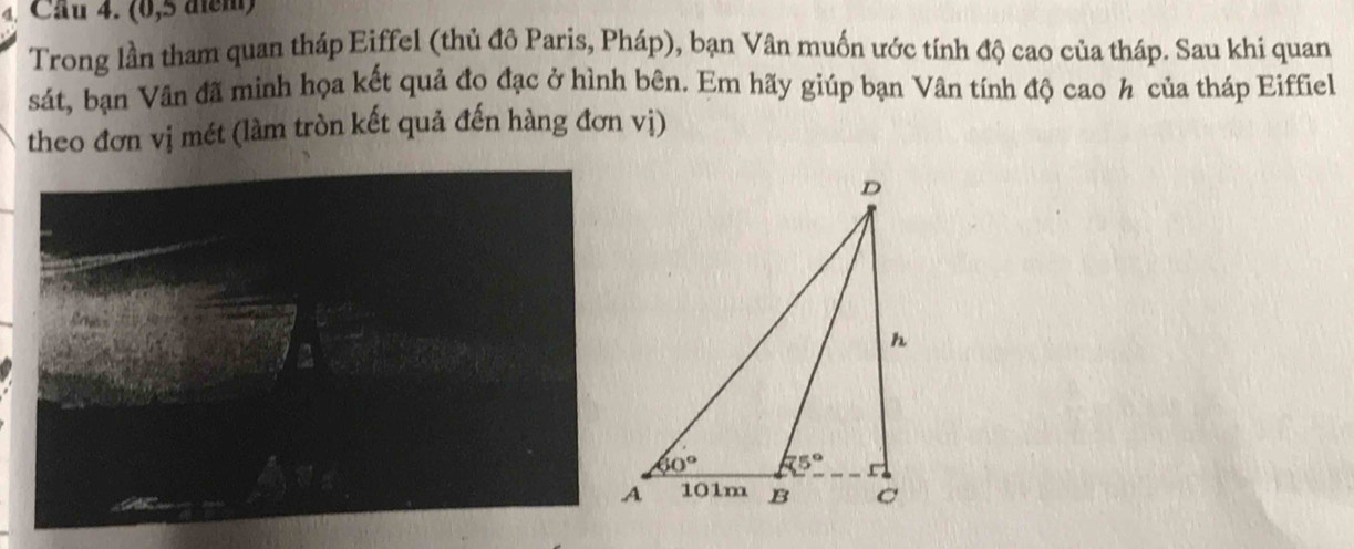 Cầu 4. (0,5 điểm)
Trong lần tham quan tháp Eiffel (thủ đô Paris, Pháp), bạn Vân muốn ước tính độ cao của tháp. Sau khi quan
sát, bạn Vân đã minh họa kết quả đo đạc ở hình bên. Em hãy giúp bạn Vân tính độ cao h của tháp Eiffiel
theo đơn vị mét (làm tròn kết quả đến hàng đơn vị)