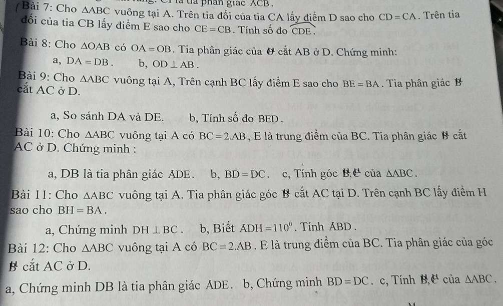 Cr là tỉa phân giác ACB. 
7 Bài 7: Cho △ ABC vuông tại A. Trên tia đối của tia CA lấy điểm D sao cho CD=CA. Trên tia 
đối của tia CB lấy điểm E sao cho CE=CB. Tính số đo widehat CDE. 
Bài 8: Cho △ OAB có OA=OB. Tia phân giác của & cắt AB ở D. Chứng minh: 
a, DA=DB. b, OD⊥ AB. 
Bài 9: Cho △ ABC vuông tại A, Trên cạnh BC lấy điểm E sao cho BE=BA. Tia phân giác B
cắt AC ở D. 
a, So sánh DA và DE. b, Tính số đo BED. 
Bài 10: Cho △ ABC vuông tại A có BC=2.AB , E là trung điểm của BC. Tia phân giác B cắt
AC ở D. Chứng minh : 
a, DB là tia phân giác ADE. b, BD=DC. c, Tính góc B,C của △ ABC. 
Bài 11: Cho △ ABC vuông tại A. Tia phân giác góc B cắt AC tại D. Trên cạnh BC lấy điểm H 
sao cho BH=BA. 
a, Chứng minh DH⊥ BC 、 b, Biết ADH=110°. Tính ABD. 
Bài 12: Cho △ ABC vuông tại A có BC=2.AB. E là trung điểm của BC. Tia phân giác của góc 
B cắt AC ở D. 
a, Chứng minh DB là tia phân giác ADE. b, Chứng minh BD=DC. c, Tính B,E clia△ ABC.