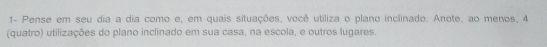 1- Pense em seu dia a dia como e, em quais situações, você utiliza o plano inclinado. Anote, ao menos, 4
(quatro) utilizações do plano inclinado em sua casa, na escola, e outros lugares.