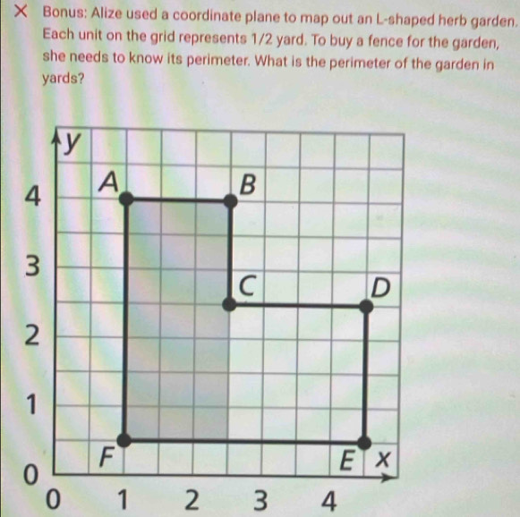 × Bonus: Alize used a coordinate plane to map out an L-shaped herb garden.
Each unit on the grid represents 1/2 yard. To buy a fence for the garden,
she needs to know its perimeter. What is the perimeter of the garden in
yards?