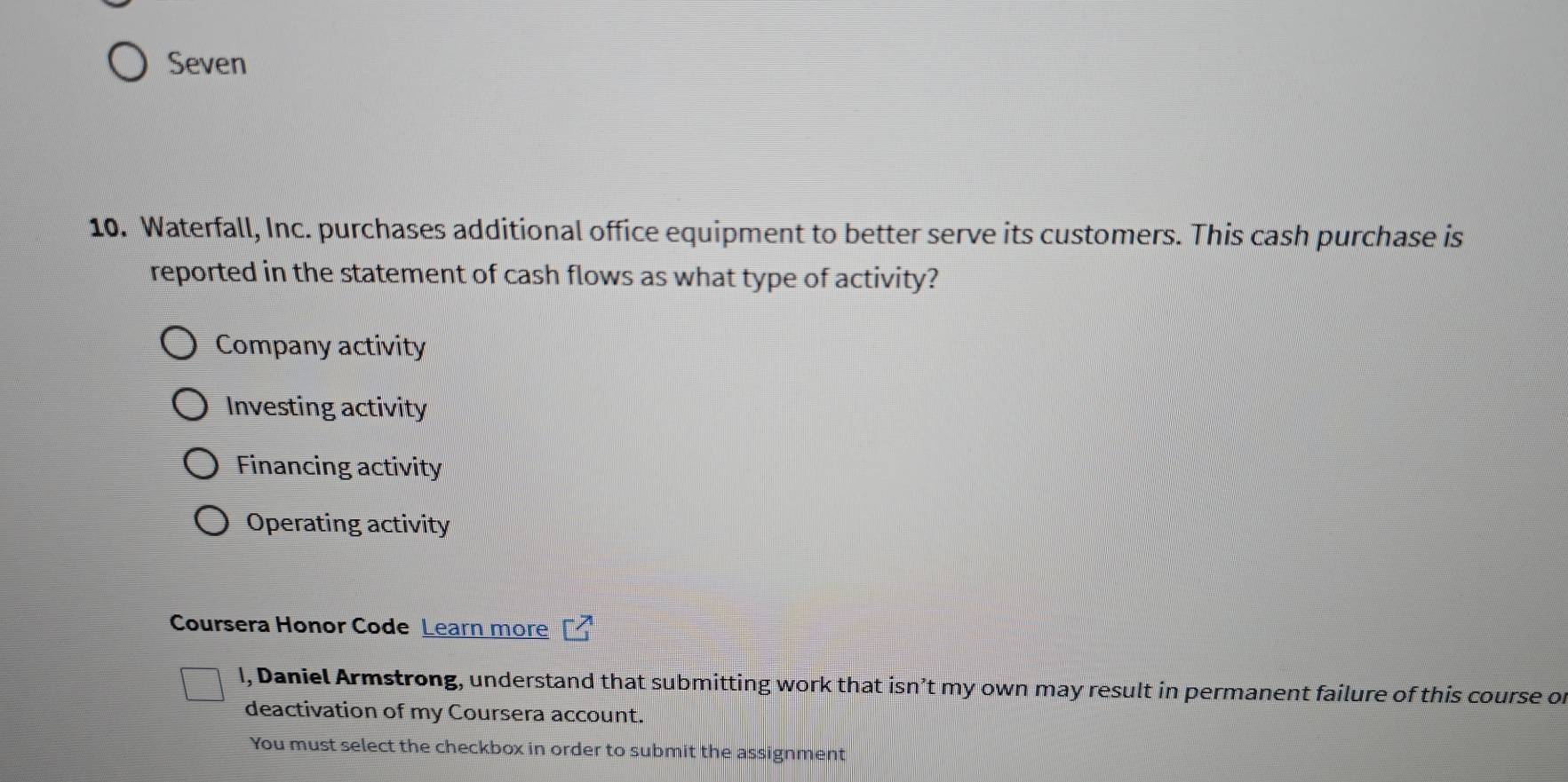 Seven
10. Waterfall, Inc. purchases additional office equipment to better serve its customers. This cash purchase is
reported in the statement of cash flows as what type of activity?
Company activity
Investing activity
Financing activity
Operating activity
Coursera Honor Code Learn more
l, Daniel Armstrong, understand that submitting work that isn’t my own may result in permanent failure of this course of
deactivation of my Coursera account.
You must select the checkbox in order to submit the assignment