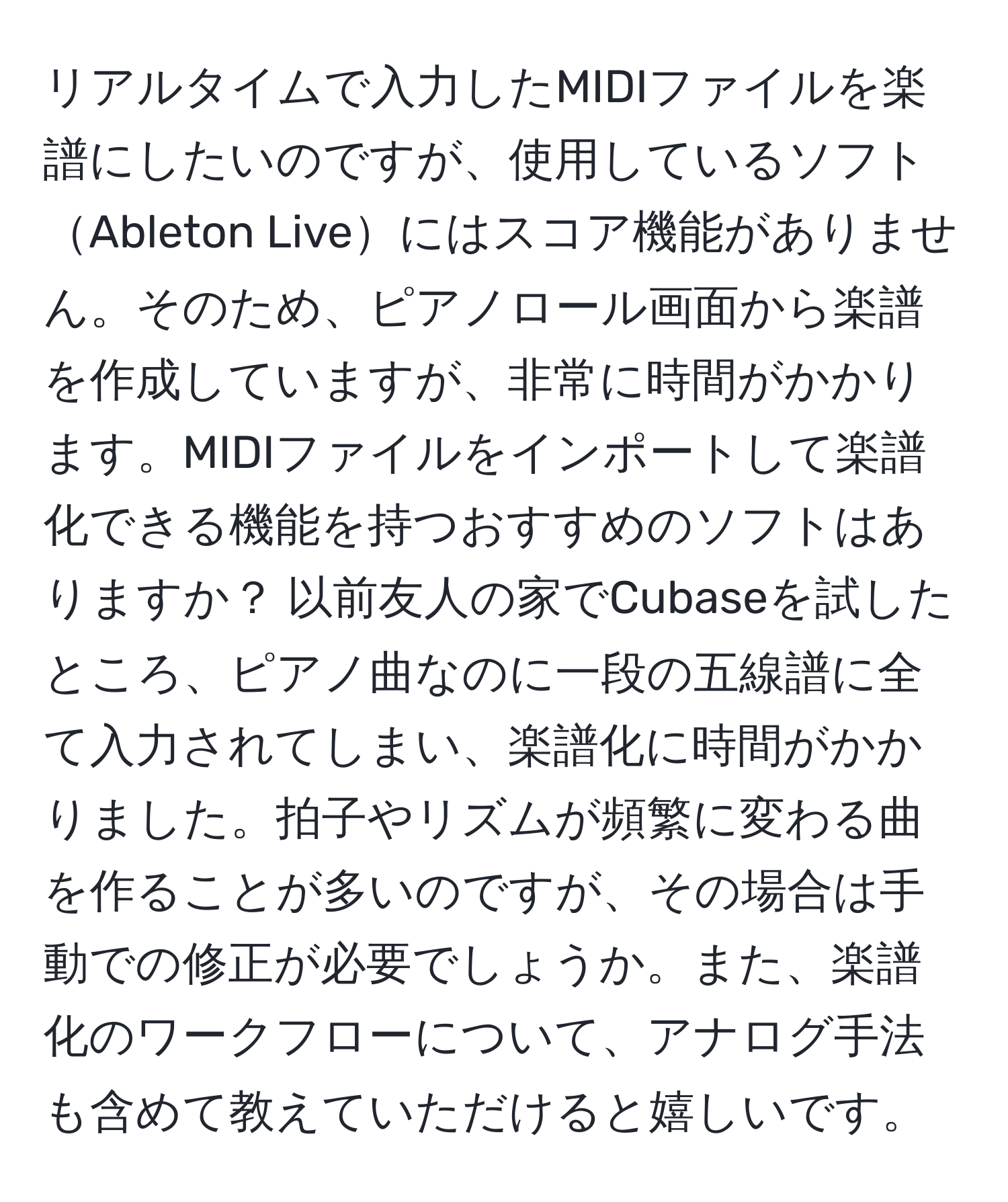 リアルタイムで入力したMIDIファイルを楽譜にしたいのですが、使用しているソフトAbleton Liveにはスコア機能がありません。そのため、ピアノロール画面から楽譜を作成していますが、非常に時間がかかります。MIDIファイルをインポートして楽譜化できる機能を持つおすすめのソフトはありますか？ 以前友人の家でCubaseを試したところ、ピアノ曲なのに一段の五線譜に全て入力されてしまい、楽譜化に時間がかかりました。拍子やリズムが頻繁に変わる曲を作ることが多いのですが、その場合は手動での修正が必要でしょうか。また、楽譜化のワークフローについて、アナログ手法も含めて教えていただけると嬉しいです。