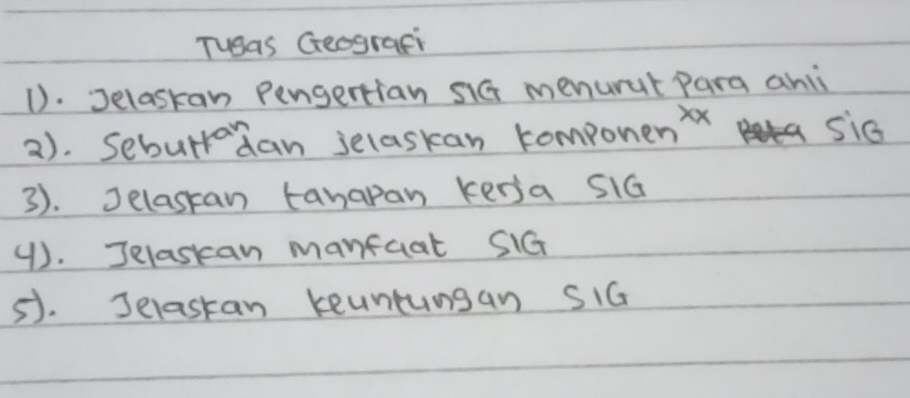 Tugas Geografi 
1). Jelaskan Pengertian s1G menurut para ahli 
2). Seburrdan selaskan compone n^(xx)
si6 
3). Jelasan tanapan kensa siG 
(). Jelaskan manfaat SiG 
5). Jelastan keuntungan SiG