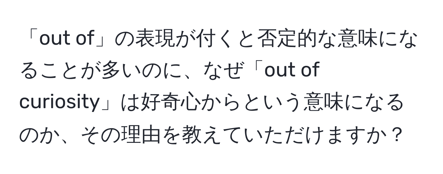 「out of」の表現が付くと否定的な意味になることが多いのに、なぜ「out of curiosity」は好奇心からという意味になるのか、その理由を教えていただけますか？