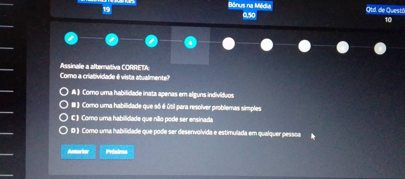 es Bônus na Média
19 Qtd. de Questã
0,50
10
Assinale a alternativa CORRETA:
Como a criatividade é vista atualmente?
A ) Como uma habilidade inata apenas em alguns indivíduos
B) Como uma habilidade que só é útil para resolver problemas simples
C ) Como uma habilidade que não pode ser ensinada
D ) Como uma habilidade que pode ser desenvolvida e estimulada em qualquer pessoa
Anterior Próxima