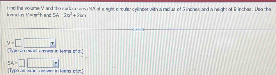 Find the volume V and the surface area SA of a right circular cylinder with a radius of 5 inches and a height of 9 inches. Use the 
formulas V=π r^2h and SA=2π r^2+2π rh.
V=□
(Type an exact answer in terms of π.)
SA=
(Type an exact answer in terms of π.)