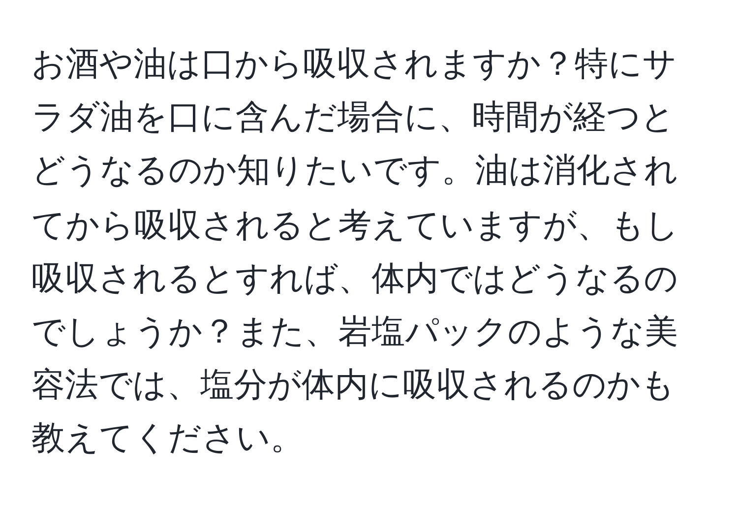 お酒や油は口から吸収されますか？特にサラダ油を口に含んだ場合に、時間が経つとどうなるのか知りたいです。油は消化されてから吸収されると考えていますが、もし吸収されるとすれば、体内ではどうなるのでしょうか？また、岩塩パックのような美容法では、塩分が体内に吸収されるのかも教えてください。