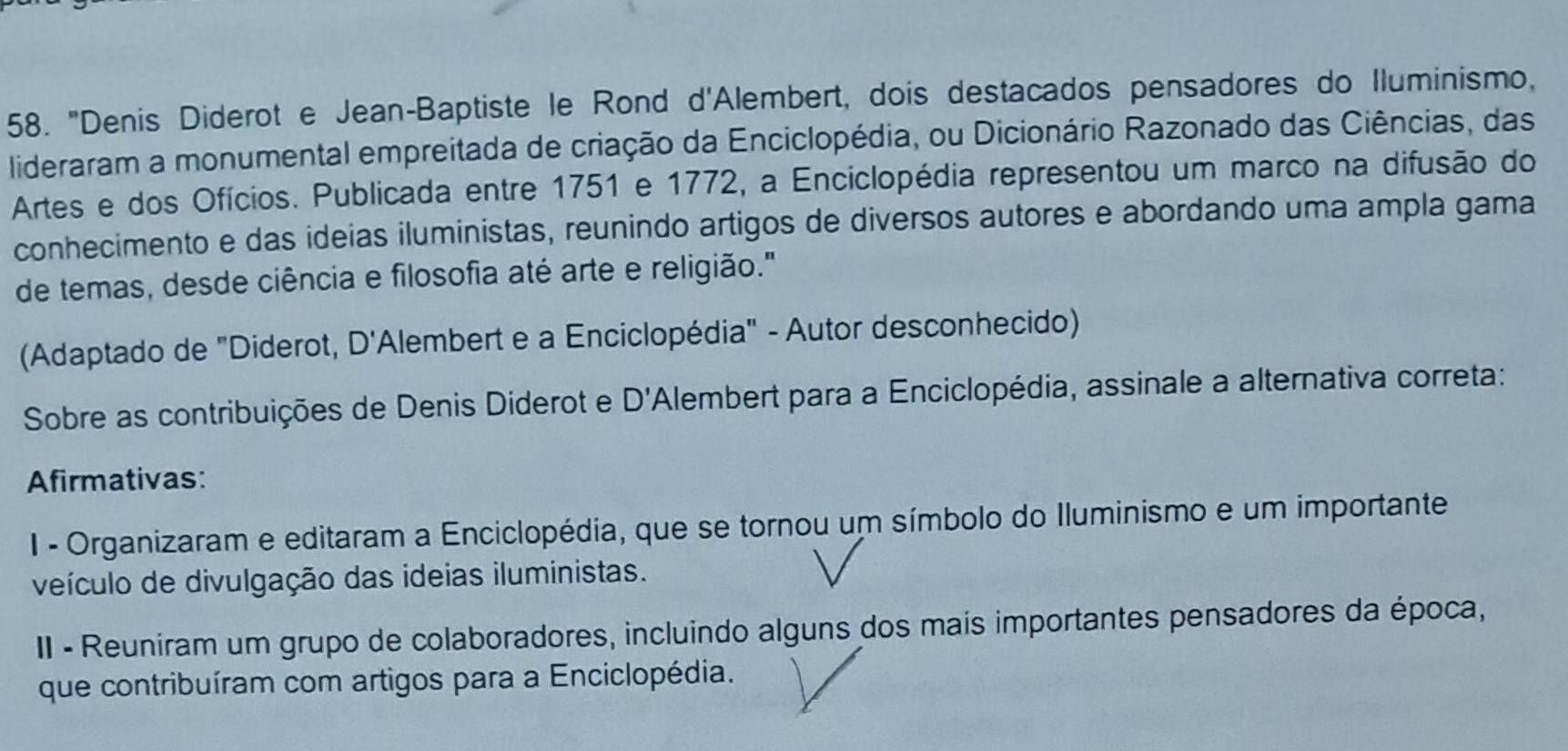 "Denis Diderot e Jean-Baptiste le Rond d'Alembert, dois destacados pensadores do Iluminismo,
lideraram a monumental empreitada de criação da Enciclopédia, ou Dicionário Razonado das Ciências, das
Artes e dos Ofícios. Publicada entre 1751 e 1772, a Enciclopédia representou um marco na difusão do
conhecimento e das ideias iluministas, reunindo artigos de diversos autores e abordando uma ampla gama
de temas, desde ciência e filosofia até arte e religião."
(Adaptado de "Diderot, D' 'Alembert e a Enciclopédia" - Autor desconhecido)
Sobre as contribuições de Denis Diderot e D' *Alembert para a Enciclopédia, assinale a alternativa correta:
Afirmativas:
I - Organizaram e editaram a Enciclopédia, que se tornou um símbolo do Iluminismo e um importante
veículo de divulgação das ideias iluministas.
II - Reuniram um grupo de colaboradores, incluindo alguns dos mais importantes pensadores da época,
que contribuíram com artigos para a Enciclopédia.