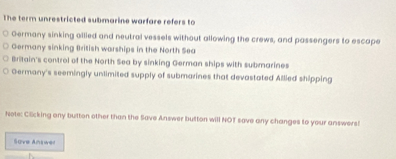 The term unrestricted submarine warfare refers to
Germany sinking allied and neutral vessels without allowing the crews, and passengers to escape
Germany sinking British warships in the North Sea
Britain's control of the North Sea by sinking German ships with submarines
Germany's seemingly unlimited supply of submarines that devastated Allied shipping
Note: Clicking ony button other than the Save Answer button will NOT save any changes to your answers!
Save Answer