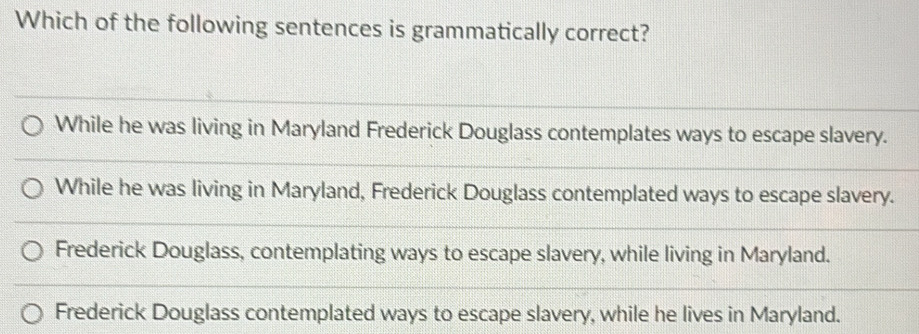 Which of the following sentences is grammatically correct?
While he was living in Maryland Frederick Douglass contemplates ways to escape slavery.
While he was living in Maryland, Frederick Douglass contemplated ways to escape slavery.
Frederick Douglass, contemplating ways to escape slavery, while living in Maryland.
Frederick Douglass contemplated ways to escape slavery, while he lives in Maryland.