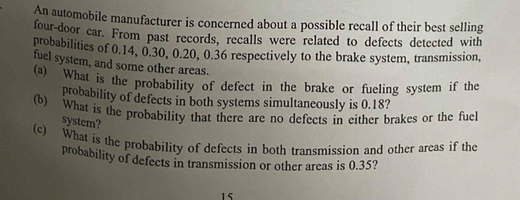 An automobile manufacturer is concerned about a possible recall of their best selling 
four-door car. From past records, recalls were related to defects detected with 
probabilities of 0.14, 0.30, 0.20, 0.36 respectively to the brake system, transmission, 
fuel system, and some other areas. 
(a) What is the probability of defect in the brake or fueling system if the 
probability of defects in both systems simultaneously is 0.18? 
(b) What is the probability that there are no defects in either brakes or the fuel 
system? 
(c) What is the probability of defects in both transmission and other areas if the 
probability of defects in transmission or other areas is 0.35?
15