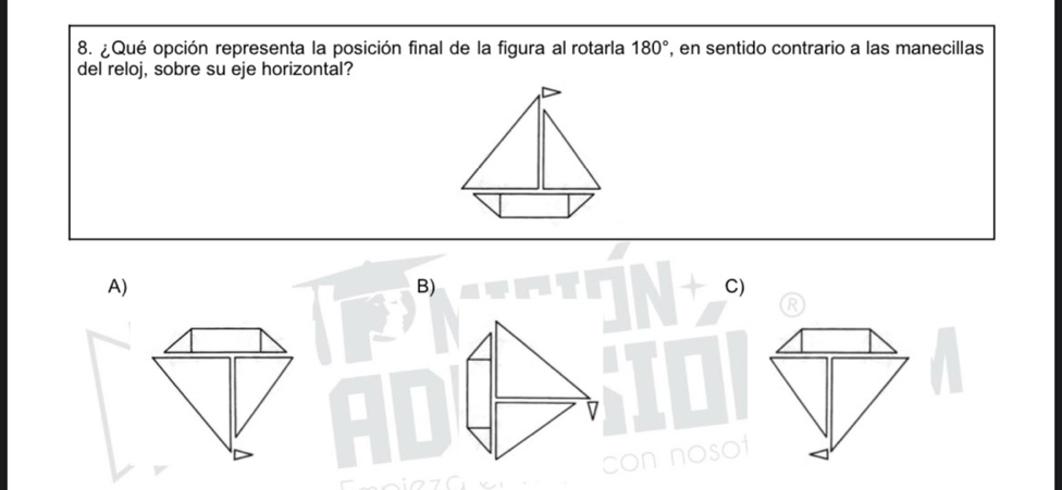 ¿ Qué opción representa la posición final de la figura al rotarla 180° , en sentido contrario a las manecillas 
del reloj, sobre su eje horizontal? 
A) 
B) 
C)