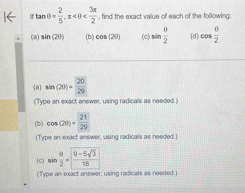 If tan θ = 2/5 , π , find the exact value of each of the following. 
(a) sin (2θ ) (b) cos (2θ ) (c) sin  θ /2  (d) cos  θ /2 
(a) sin (2θ )= 20/29 
(Type an exact answer, using radicals as needed.) 
(b) cos (2θ )= 21/29 
(Type an exact answer, using radicals as needed.) 
(c) sin  θ /2 = (9-5sqrt(3))/18 
(Type an exact answer, using radicals as needed.)