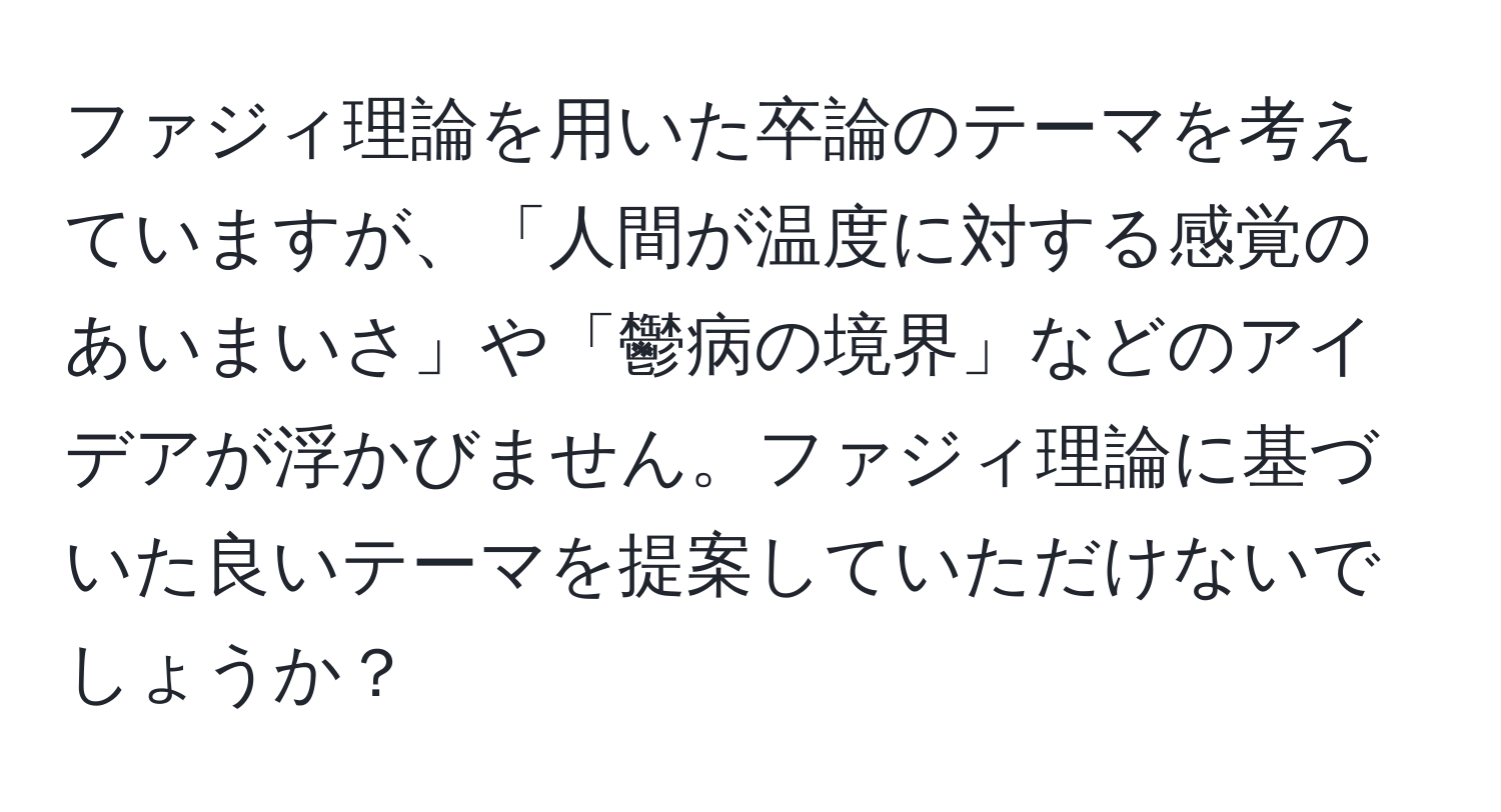 ファジィ理論を用いた卒論のテーマを考えていますが、「人間が温度に対する感覚のあいまいさ」や「鬱病の境界」などのアイデアが浮かびません。ファジィ理論に基づいた良いテーマを提案していただけないでしょうか？