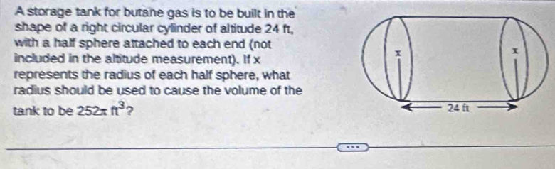 A storage tank for butane gas is to be built in the 
shape of a right circular cylinder of altitude 24 ft, 
with a half sphere attached to each end (not 
included in the altitude measurement). If x
represents the radius of each half sphere, what 
radius should be used to cause the volume of the 
tank to be 252π ft^3 ?