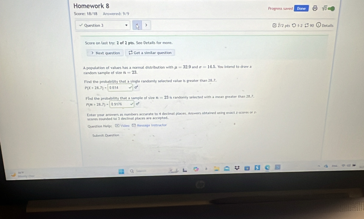 Homework 8 Progress saved Dane sqrt(0) 
Score: 18/18 Answered: 9/9 
Question 3 B 2/2 pts 1-2 $ 90 odot Details 
Score on last try: 2 of 2 pts. See Details for more. 
> Next question Get a similar question 
A population of values has a normal distribution with mu =32.9 and sigma =14.5. You intend to draw a 
random sample of size n=23. 
Find the probability that a single randomly selected value is greater than 28.7.
P(X>28.7)=0.614
Find the probability that a sample of size n=23 is randomly selected with a mean greater than 28.7.
P(M>28.7)= 0.9176 sigma°
Enter your answers as numbers accurate to 4 decimal places. Answers obtained using exact z-scores or z
scores rounded to 3 decimal places are accepted. 
Question Help: E Video - Message Instructor 
Submit Question 
Search