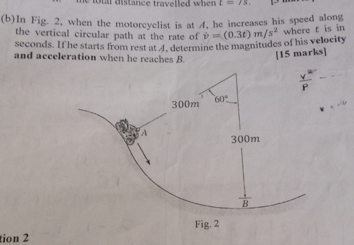 total distance travelled when t=7S.
(b)In Fig. 2, when the motorcyclist is at 4, he increases his speed along
the vertical circular path at the rate of dot v=(0.3t)m/s^2 where t is in
seconds. If he starts from rest at 4, determine the magnitudes of his velocity
and acceleration when he reaches B.
[15 marks]
tion 2