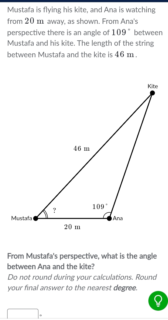 Mustafa is flying his kite, and Ana is watching
from 20 m away, as shown. From Ana's
perspective there is an angle of 109° between
Mustafa and his kite. The length of the string
between Mustafa and the kite is 46 m .
From Mustafa's perspective, what is the angle
between Ana and the kite?
Do not round during your calculations. Round
your final answer to the nearest degree.