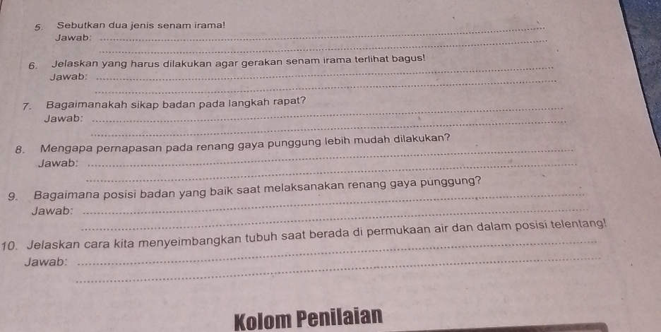 Sebutkan dua jenis senam irama! 
Jawab:_ 
_ 
6. Jelaskan yang harus dilakukan agar gerakan senam irama terlihat bagus! 
Jawab:_ 
7. Bagaimanakah sikap badan pada langkah rapat? 
Jawab:_ 
_ 
8. Mengapa pernapasan pada renang gaya punggung lebih mudah dilakukan? 
Jawab:_ 
9. Bagaimana posisi badan yang baik saat melaksanakan renang gaya punggung? 
Jawab: 
_ 
_ 
_ 
10. Jelaskan cara kita menyeimbangkan tubuh saat berada di permukaan air dan dalam posisi telentang! 
Jawab: 
Kolom Penilaian