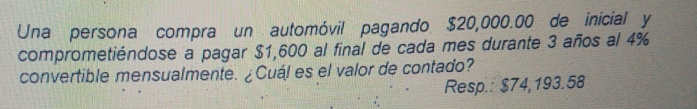 Una persona compra un automóvil pagando $20,000.00 de inicial y 
comprometiéndose a pagar $1,600 al final de cada mes durante 3 años al 4%
convertible mensualmente. ¿Cuál es el valor de contado? 
Resp.: $74,193.58