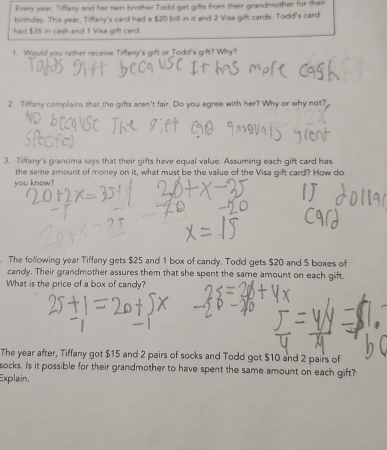 Every year, Tiflany and her twin brother Todd get gifts from their grandmother for their 
birthday. This year, Tiffany's card had a $20 bill in it and 2 Visa gift cards. Todd's card 
had $35 in cash and 1 Visa gift card. 
1. Would you rather receive Tiffany's gift or Todd's gift? Why? 
2. Tiffany complains that the gifts aren't fair. Do you agree with her? Why or why not? 
3. Tiffany's grancima says that their gifts have equal value. Assuming each gift card has 
the same amount of money on it, what must be the vallue of the Visa gift card? How do 
you know? 
. The following year Tiffany gets $25 and 1 box of candy. Todd gets $20 and 5 boxes of 
candy. Their grandmother assures them that she spent the same amount on each gift. 
What is the price of a box of candy? 
The year after, Tiffany got $15 and 2 pairs of socks and Todd got $10 and 2 pairs of 
socks. Is it possible for their grandmother to have spent the same amount on each gift? 
Explain.