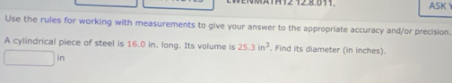 MMATH12 12.8.011. ASK 
Use the rules for working with measurements to give your answer to the appropriate accuracy and/or precision. 
A cylindrical piece of steel is 16.0 in. long. Its volume is 25.3in^3. Find its diameter (in inches).