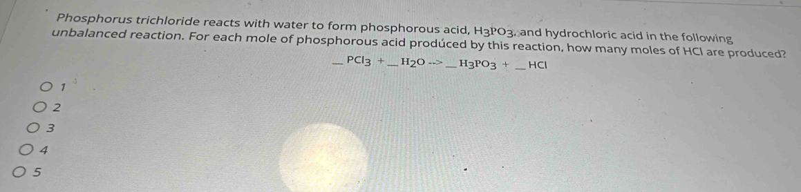 Phosphorus trichloride reacts with water to form phosphorous acid, H_3PO_3 , and hydrochloric acid in the following 
unbalanced reaction. For each mole of phosphorous acid prodúced by this reaction, how many moles of HCl are produced?
_ PCl_3+_ H_2Oto _ H_3PO_3+ _ _ _  HCI
1^3
2
3
4
5