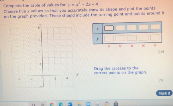 Complete the table of values for y=x^2-2x+4
Choose five x values so that you accurately show its shape and plot the points
on the graph provided. These should include the turning point and points around it.
[10]
Drag the crosses to the
correct points on the graph.
[5]
Mark it