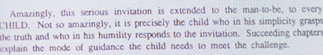 Amazingly, this serious invitation is extended to the man to-be, to every 
CHILD. Not so amazingly, it is precisely the child who in his simplicity grasps 
the truth and who in his humility responds to the invitation. Succeeding chapters 
explain the mode of guidance the child needs to meet the challenge.