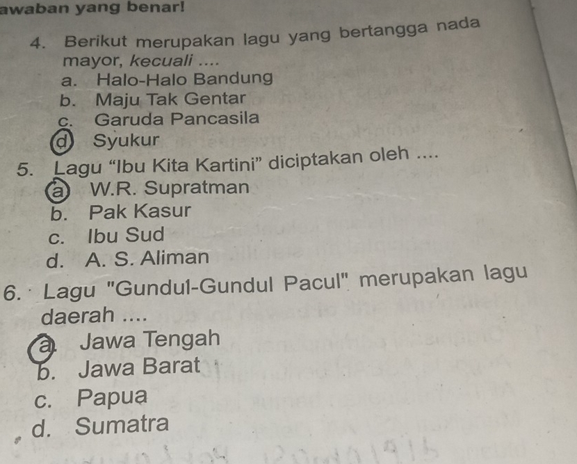 awaban yang benar!
4. Berikut merupakan lagu yang bertangga nada
mayor, kecuali ....
a. Halo-Halo Bandung
b. Maju Tak Gentar
c. Garuda Pancasila
d Syukur
5. Lagu “Ibu Kita Kartini” diciptakan oleh ....
a W.R. Supratman
b. Pak Kasur
c. Ibu Sud
d. A. S. Aliman
6. · Lagu "Gundul-Gundul Pacul" merupakan lagu
daerah ....
Jawa Tengah
b. Jawa Barat
c. Papua
d. Sumatra