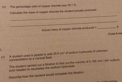 The percentage yield of copper chloride was 79.1 %. 
_ 
Calculate the mass of copper chloride the student actually produced. 
_ 
Actual mass of copper chloride produced = _g 
(Total 6 ma 
(c) A student used a pipette to add 25.0cm^3 of sodium hydroxide of unknown 
concentration to a conical flask. 
The student carried out a titration to find out the volume of 0.100 mol /dm^3 sulfuric 
acid needed to neutralise the sodium hydroxide. 
Describe how the student would complete the titration.