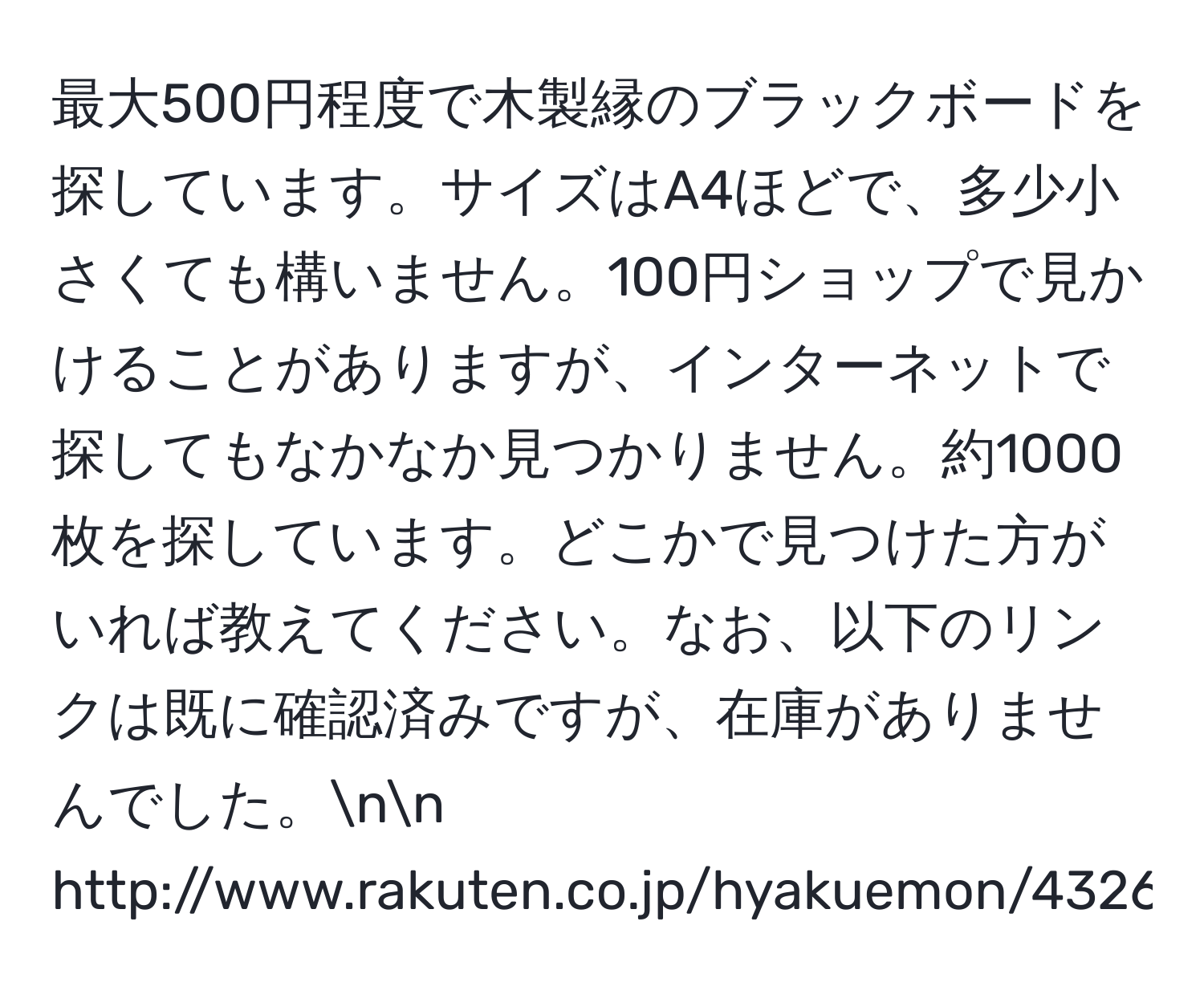 最大500円程度で木製縁のブラックボードを探しています。サイズはA4ほどで、多少小さくても構いません。100円ショップで見かけることがありますが、インターネットで探してもなかなか見つかりません。約1000枚を探しています。どこかで見つけた方がいれば教えてください。なお、以下のリンクは既に確認済みですが、在庫がありませんでした。nn
http://www.rakuten.co.jp/hyakuemon/432606/626019