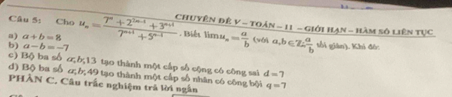 Cho 
a) a+b=8 u_n= (7^n+2^(2n-1)+3^(n+4))/7^(n+1)+5^(n-1)  Chuyên đê V-TOAN-11 11 - Giới hạn - hàm số liên tục 
. Biết limlimits u_n= a/b  1 vGAa, b∈ Z∴  a/b  tối giàn). Khi đô: 
b) a-b=-7
c) Bộ ba số cb; 13 tạo thành một cấp số cộng có công sai d=7
d) Bộ ba số α; b; 49 tạo thành một cấp số nhân có công bội q=7
PHÀN C. Câu trấc nghiệm trã lời ngắn