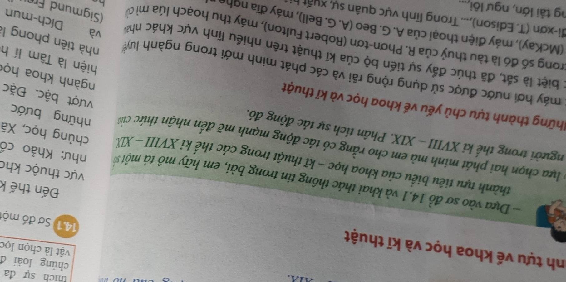 thích sự đa
chủng loài đ
nh tựu về khoa học và kĩ thuật
vật là chọn lọc
14.1) Sơ đồ một
Đến thế k
- Dựa vào sơ đồ 14.1 và khai thác thông tin trong bài, em hãy mô tả một sĩ như: Khảo cổ
vực thuộc kho
thành tựu tiêu biểu của khoa học - kĩ thuật trong các thế kỉ XVIII - XI chủng học, Xã
* lựa chọn hai phát minh mà em cho rằng có tác động mạnh mẽ đến nhận thức của
người trong thế ki XVIII - XIX. Phân tích sự tác động đó.
những bước
thững thành tựu chủ yếu về khoa học và kĩ thuật
vượt bậc. Đặc
ngành khoa họ
máy hơi nước được sử dụng rộng rãi và các phát minh mới trong ngành luyệ nhà tiên phong là
hiện là Tâm lí h
l biệt là sắt, đã thúc đẩy sự tiến bộ của kĩ thuật trên nhiều lĩnh vực khác nha và Dích-mun
rong số đó là tàu thuỷ của R. Phơn-tơn (Robert Fulton), máy thu hoạch lúa mì củ
(McKay), máy điện thoại của A. G. Beo (A. G. Bell), máy đĩa ngho
đi-xơn (T. Edison),... Trong lĩnh vực quân sự, xuất 
ng tải lớn, ngư lôi,...
Sigmund Frü