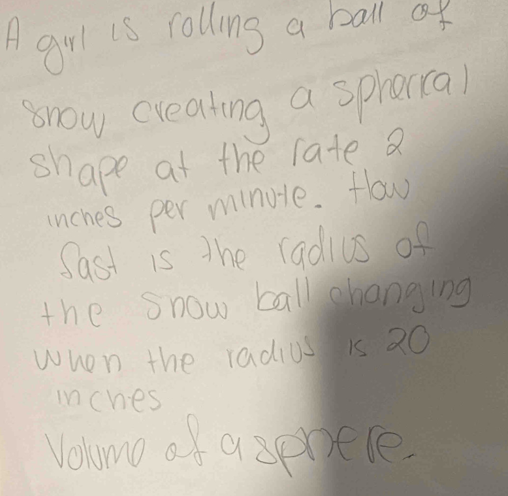 A garl is rolling a ball ar 
snow creating a sphorra) 
shape at the late a 
unches per minute. How 
Sast is the radius of 
the snow ball changing 
when the radius is 20
inches
Vohmo of a spotle.