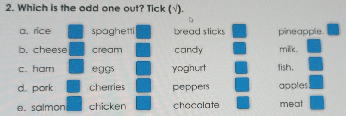 Which is the odd one out? Tick (√). 
a. rice spaghetti bread sticks pineapple. 
b. cheese cream candy milk. 
c. ham eggs yoghurt fish. 
d. pork cherries peppers apples 
e. salmon chicken chocolate meat