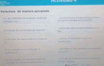 Actividau 4 
etrica 
Relacione de manera apropiada. 
Los dos métodos de tamizaje mediante es el mismo para el frotís de Papanicolaou 
citología son ... que para la citología en base liquida. 
El método de recolección de muestra ... fija . ...extiende sobre un portaobjetos y se 
En el frotis de Papanicolaou la muestra ...envían al laboratorio para ser 
§∈.; examinadas. 
En la citología en base líquida la ..transfiere a una solución conservadora 
muestra se... especial, 
En los métodos de tamizaje mediante en base líquida. ...El frotis de Papanicolaou y la citología 
citología las muestras procesadas se...