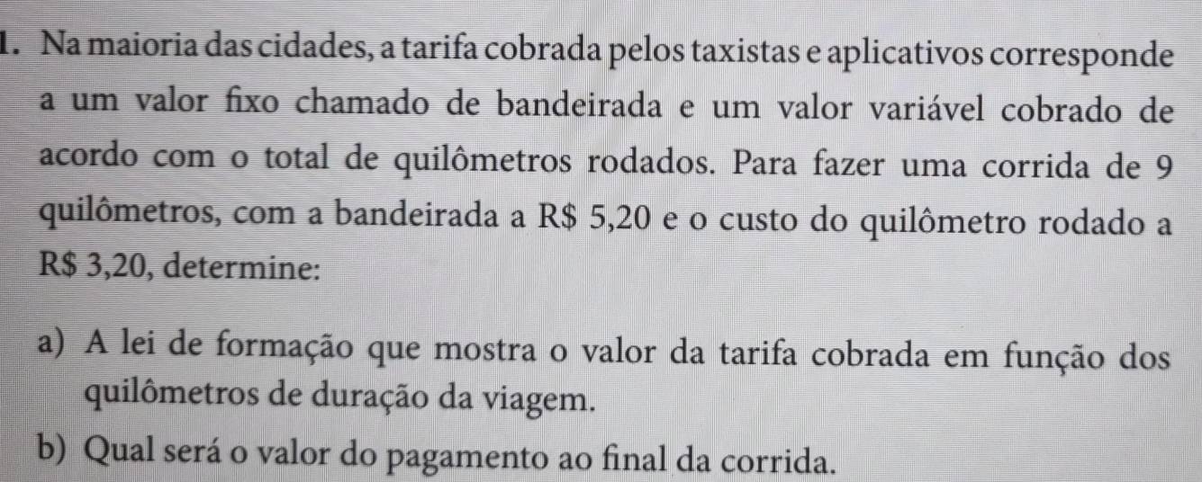 Na maioria das cidades, a tarifa cobrada pelos taxistas e aplicativos corresponde 
a um valor fixo chamado de bandeirada e um valor variável cobrado de 
acordo com o total de quilômetros rodados. Para fazer uma corrida de 9
quilômetros, com a bandeirada a R$ 5,20 e o custo do quilômetro rodado a
R$ 3,20, determine: 
a) A lei de formação que mostra o valor da tarifa cobrada em função dos 
quilômetros de duração da viagem. 
b) Qual será o valor do pagamento ao final da corrida.