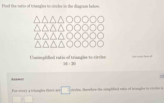 Find the ratio of triangles to circles in the diagram below. 
Unsimplified ratio of triangles to circles: Just count them all
16:20
Answer 
For every 4 triangles there are □ circles, therefore the simplified ratio of triangles to circles is
□ :□.