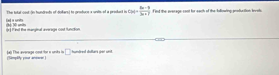 The total cost (in hundreds of dollars) to produce x units of a product is C(x)= (8x-9)/3x+7  Find the average cost for each of the following production levels 
(a) x units 
(b) 30 units 
(c) Find the marginal average cost function. 
(a) The average cost for x units is □ hundred dollars per unit 
(Simplify your answer.)