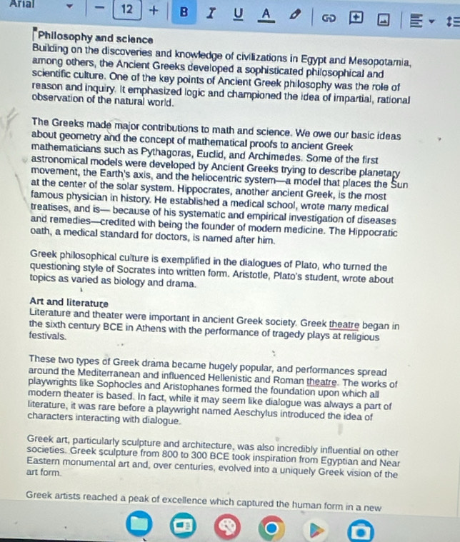Arial - 12 + B r U A 
Philosophy and science 
Building on the discoveries and knowledge of civilizations in Egypt and Mesopotamia. 
among others, the Ancient Greeks developed a sophisticated philosophical and 
scientific culture. One of the key points of Ancient Greek philosophy was the role of 
reason and inquiry. It emphasized logic and championed the idea of impartial, rational 
observation of the natural world. 
The Greeks made major contributions to math and science. We owe our basic ideas 
about geometry and the concept of mathematical proofs to ancient Greek 
mathematicians such as Pythagoras, Euclid, and Archimedes. Some of the first 
astronomical models were developed by Ancient Greeks trying to describe planetary 
movement, the Earth's axis, and the heliocentric system—a model that places the Sun 
at the center of the solar system. Hippocrates, another ancient Greek, is the most 
famous physician in history. He established a medical school, wrote many medical 
treatises, and is— because of his systematic and empirical investigation of diseases 
and remedies—credited with being the founder of modern medicine. The Hippocratic 
oath, a medical standard for doctors, is named after him. 
Greek philosophical culture is exemplified in the dialogues of Plato, who turned the 
questioning style of Socrates into written form. Aristotle, Plato's student, wrote about 
topics as varied as biology and drama. 
Art and literature 
Literature and theater were important in ancient Greek society. Greek theatre began in 
the sixth century BCE in Athens with the performance of tragedy plays at religious 
festivals. 
These two types of Greek drama became hugely popular, and performances spread 
around the Mediterranean and influenced Hellenistic and Roman theatre. The works of 
playwrights like Sophocles and Aristophanes formed the foundation upon which all 
modern theater is based. In fact, while it may seem like dialogue was always a part of 
literature, it was rare before a playwright named Aeschylus introduced the idea of 
characters interacting with dialogue. 
Greek art, particularly sculpture and architecture, was also incredibly influential on other 
societies. Greek sculpture from 800 to 300 BCE took inspiration from Egyptian and Near 
Eastern monumental art and, over centuries, evolved into a uniquely Greek vision of the 
art form. 
Greek artists reached a peak of excellence which captured the human form in a new